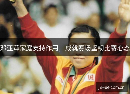 邓亚萍家庭支持作用,成就赛场坚韧比赛心态 邓亚萍家庭支持作用,成就赛场坚韧比赛心态