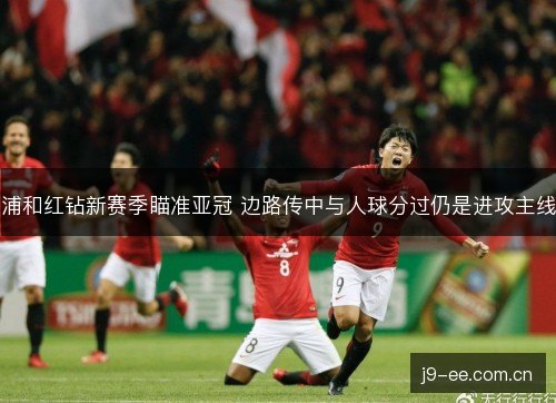 浦和红钻新赛季瞄准亚冠 边路传中与人球分过仍是进攻主线